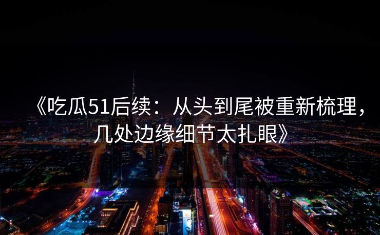 《吃瓜51后续：从头到尾被重新梳理，几处边缘细节太扎眼》